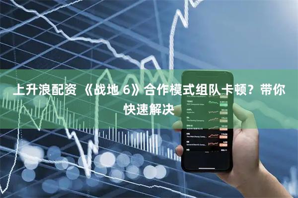 上升浪配资 《战地 6》合作模式组队卡顿？带你快速解决