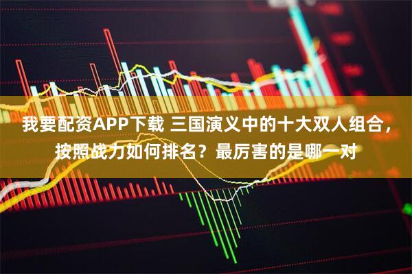 我要配资APP下载 三国演义中的十大双人组合，按照战力如何排名？最厉害的是哪一对