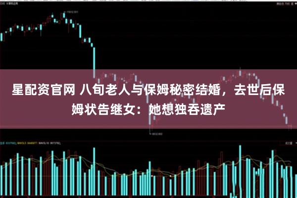 星配资官网 八旬老人与保姆秘密结婚，去世后保姆状告继女：她想独吞遗产