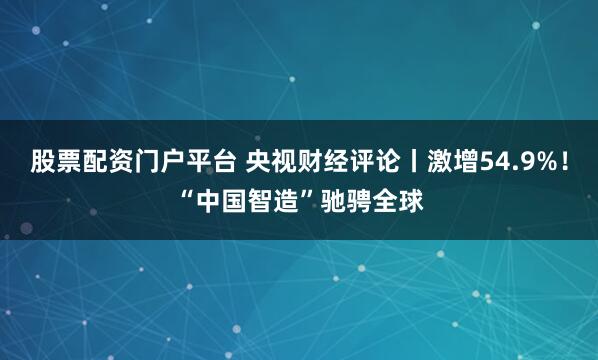 股票配资门户平台 央视财经评论丨激增54.9%！“中国智造”驰骋全球