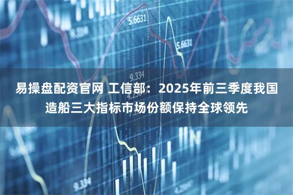 易操盘配资官网 工信部：2025年前三季度我国造船三大指标市场份额保持全球领先