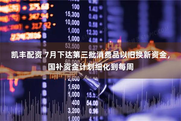 凯丰配资 7月下达第三批消费品以旧换新资金，国补资金计划细化到每周