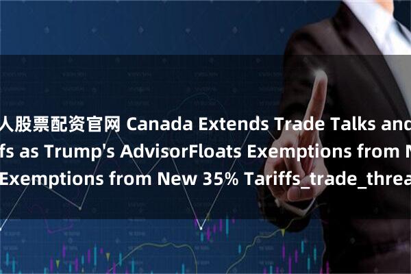 牛人股票配资官网 Canada Extends Trade Talks and Delay Countertariffs as Trump&#39;s AdvisorFloats Exemptions from New 35% Tariffs_trade_threat_letter
