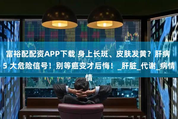 富裕配配资APP下载 身上长斑、皮肤发黄？肝病 5 大危险信号！别等癌变才后悔！_肝脏_代谢_病情