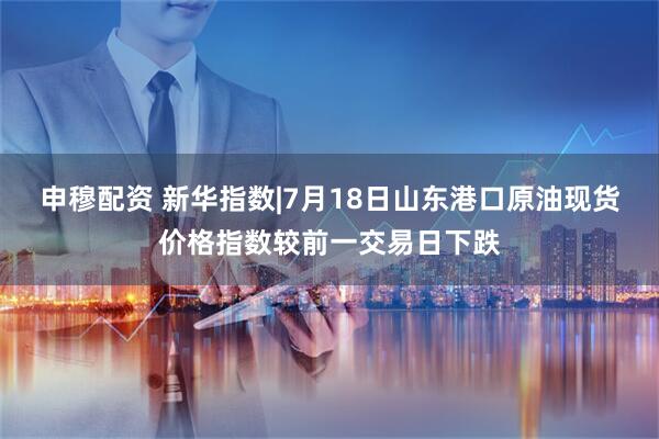 申穆配资 新华指数|7月18日山东港口原油现货价格指数较前一交易日下跌