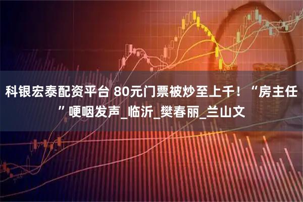 科银宏泰配资平台 80元门票被炒至上千！“房主任”哽咽发声_临沂_樊春丽_兰山文