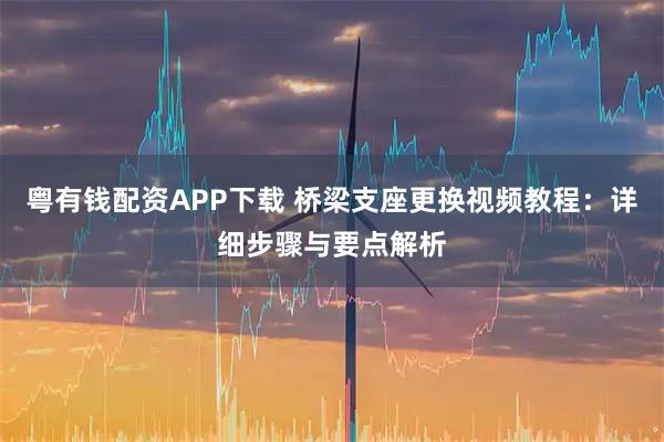 粤有钱配资APP下载 桥梁支座更换视频教程：详细步骤与要点解析
