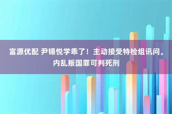 富源优配 尹锡悦学乖了！主动接受特检组讯问。内乱叛国罪可判死刑