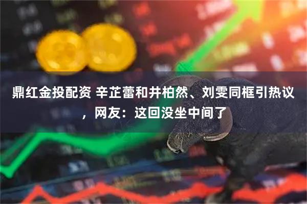 鼎红金投配资 辛芷蕾和井柏然、刘雯同框引热议，网友：这回没坐中间了