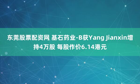 东莞股票配资网 基石药业-B获Yang Jianxin增持4万股 每股作价6.14港元