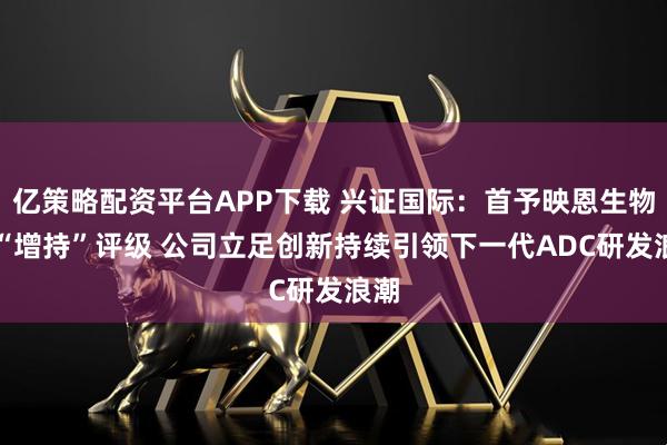 亿策略配资平台APP下载 兴证国际：首予映恩生物-B“增持”评级 公司立足创新持续引领下一代ADC研发浪潮