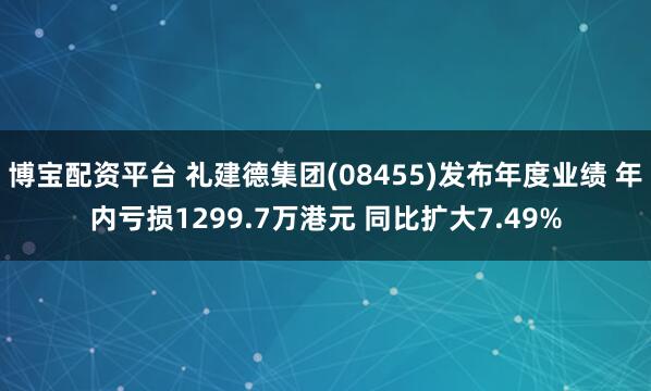 博宝配资平台 礼建德集团(08455)发布年度业绩 年内亏损1299.7万港元 同比扩大7.49%