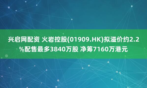 兴启网配资 火岩控股(01909.HK)拟溢价约2.2%配售最多3840万股 净筹7160万港元