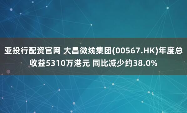 亚投行配资官网 大昌微线集团(00567.HK)年度总收益5310万港元 同比减少约38.0%