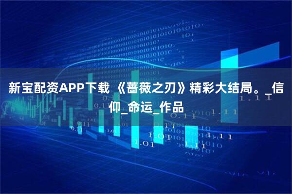 新宝配资APP下载 《蔷薇之刃》精彩大结局。_信仰_命运_作品