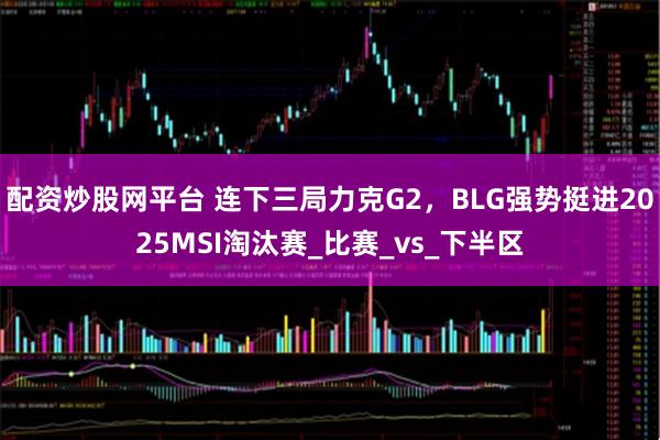 配资炒股网平台 连下三局力克G2，BLG强势挺进2025MSI淘汰赛_比赛_vs_下半区