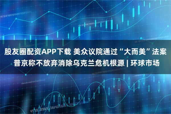 股友圈配资APP下载 美众议院通过“大而美”法案 普京称不放弃消除乌克兰危机根源 | 环球市场