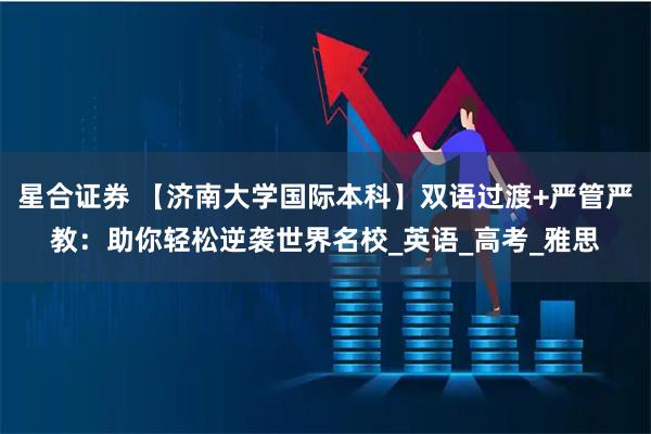 星合证券 【济南大学国际本科】双语过渡+严管严教：助你轻松逆袭世界名校_英语_高考_雅思