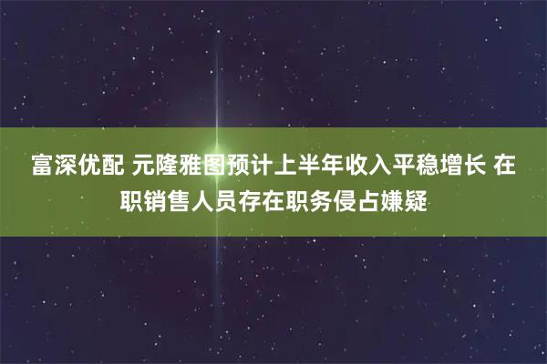 富深优配 元隆雅图预计上半年收入平稳增长 在职销售人员存在职务侵占嫌疑