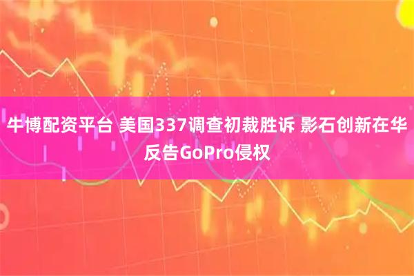 牛博配资平台 美国337调查初裁胜诉 影石创新在华反告GoPro侵权