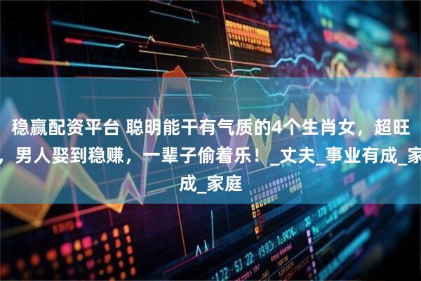 稳赢配资平台 聪明能干有气质的4个生肖女，超旺夫，男人娶到稳赚，一辈子偷着乐！_丈夫_事业有成_家庭