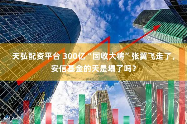 天弘配资平台 300亿“固收大将”张翼飞走了，安信基金的天是塌了吗？