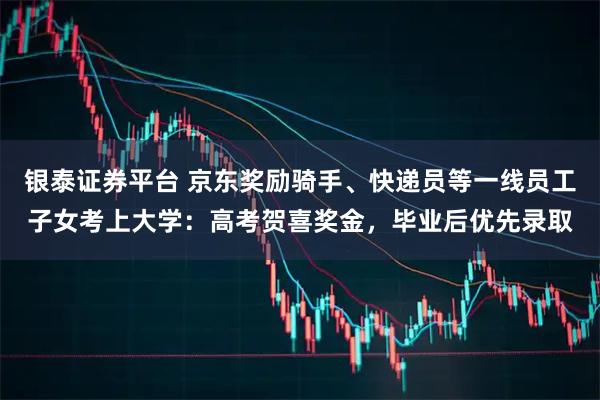 银泰证券平台 京东奖励骑手、快递员等一线员工子女考上大学：高考贺喜奖金，毕业后优先录取