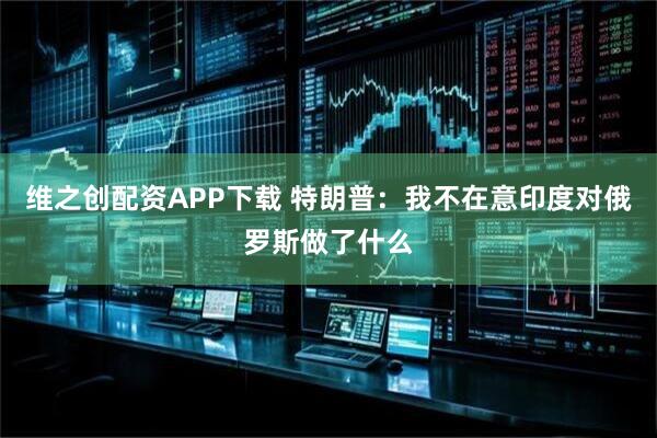 维之创配资APP下载 特朗普：我不在意印度对俄罗斯做了什么