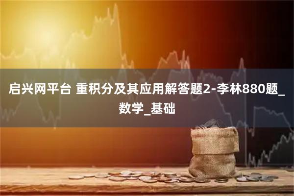 启兴网平台 重积分及其应用解答题2-李林880题_数学_基础