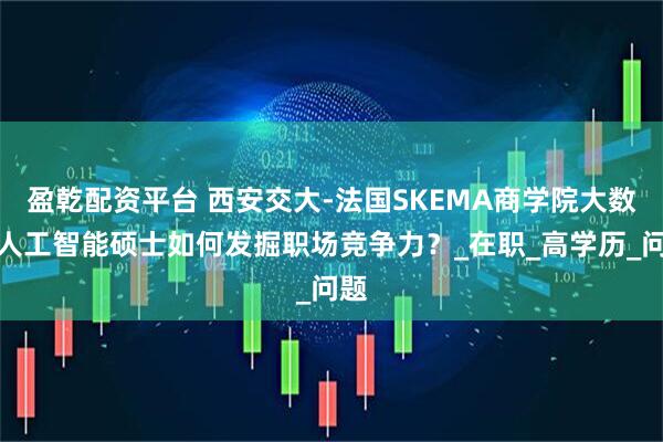 盈乾配资平台 西安交大-法国SKEMA商学院大数据人工智能硕士如何发掘职场竞争力？_在职_高学历_问题