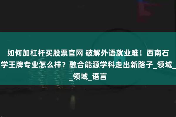 如何加杠杆买股票官网 破解外语就业难！西南石油大学王牌专业怎么样？融合能源学科走出新路子_领域_语言