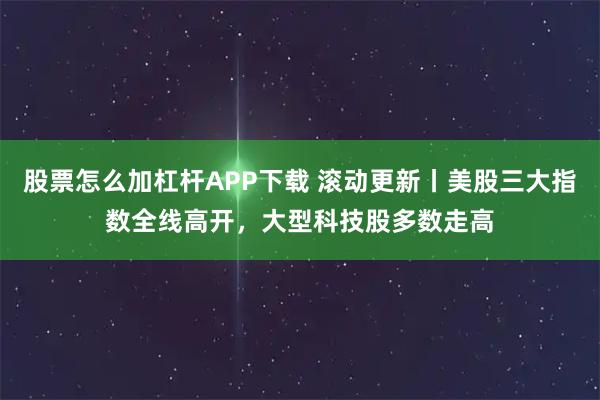 股票怎么加杠杆APP下载 滚动更新丨美股三大指数全线高开，大型科技股多数走高