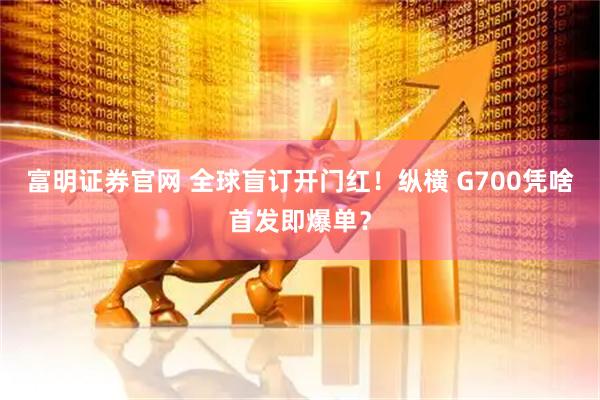 富明证券官网 全球盲订开门红！纵横 G700凭啥首发即爆单？