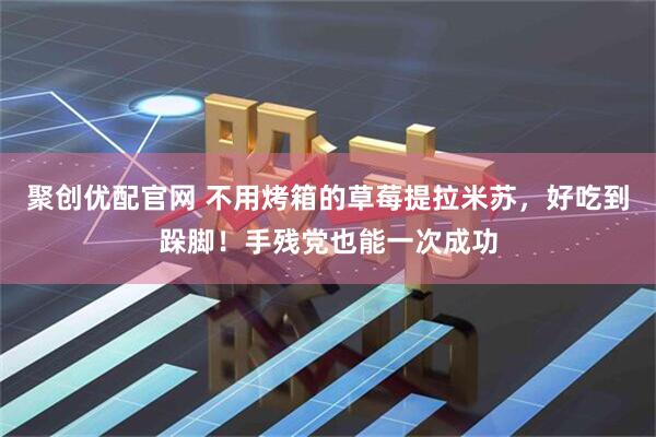 聚创优配官网 不用烤箱的草莓提拉米苏,好吃到跺脚!手残党也能一次成功