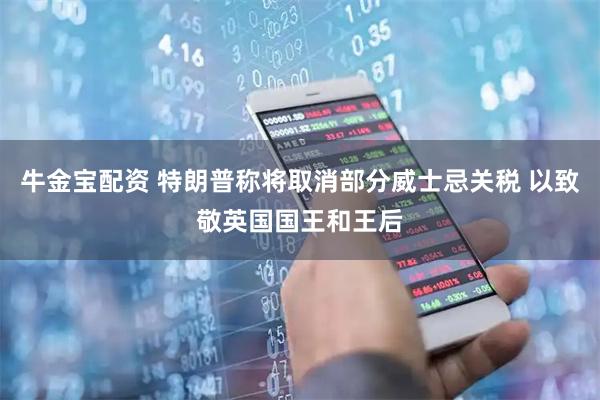 牛金宝配资 特朗普称将取消部分威士忌关税 以致敬英国国王和王后