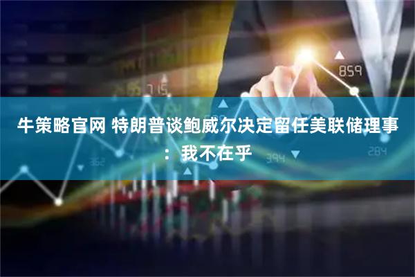 牛策略官网 特朗普谈鲍威尔决定留任美联储理事：我不在乎