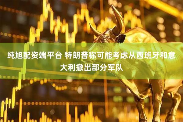 纯旭配资端平台 特朗普称可能考虑从西班牙和意大利撤出部分军队